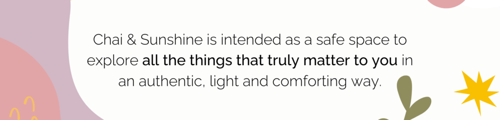 Chai & Sunshine is intended as a safe space to explore all the things that truly matter to you in an authentic, light and comforting way.